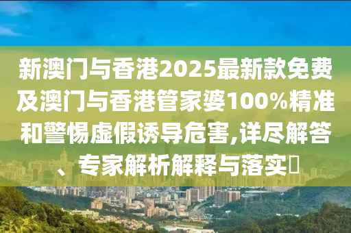 新澳门与香港2025最新款免费及澳门与香港管家婆100%精准和警惕虚假诱导危害,详尽解答、专家解析解释与落实?