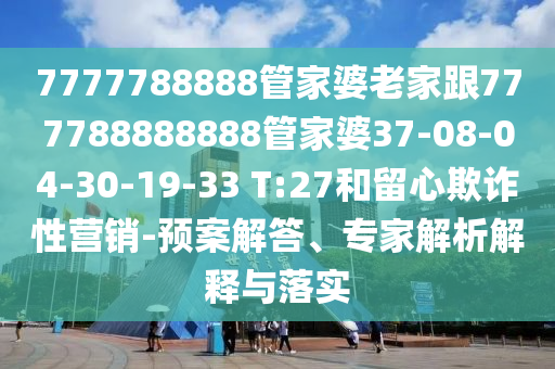 7777788888管家婆老家跟777788888888管家婆37-08-04-30-19-33 T:27和留心欺诈性营销-预案解答、专家解析解释与落实