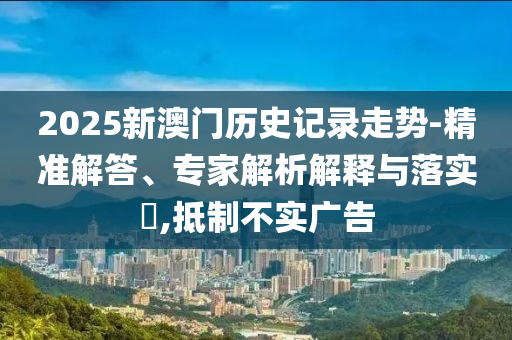2025新澳门历史记录走势-精准解答、专家解析解释与落实?,抵制不实广告