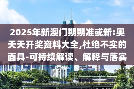 2025年新澳门期期准或新:奥天天开奖资料大全,杜绝不实的面具-可持续解读、解释与落实