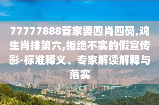 77777888管家婆四肖四码,鸡生肖排第六,拒绝不实的假宣传影-标准释义、专家解读解释与落实