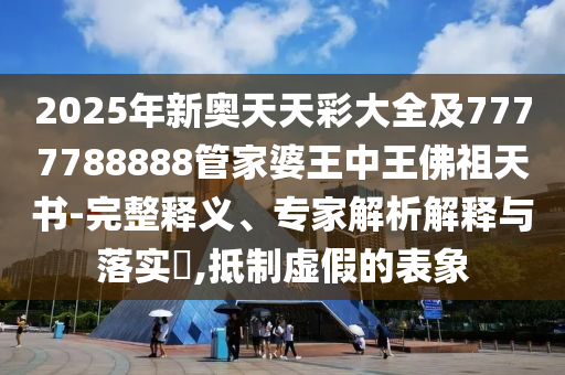 2025年新奥天天彩大全及7777788888管家婆王中王佛祖天书-完整释义、专家解析解释与落实?,抵制虚假的表象