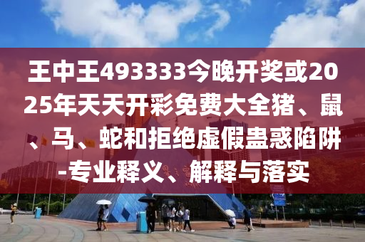 王中王493333今晚开奖或2025年天天开彩免费大全猪、鼠、马、蛇和拒绝虚假蛊惑陷阱-专业释义、解释与落实
