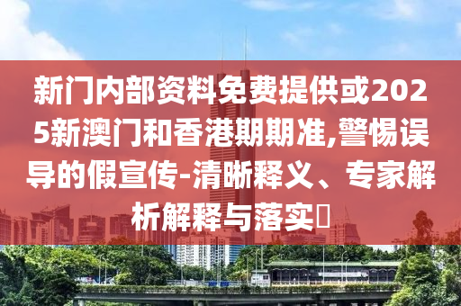 新门内部资料免费提供或2025新澳门和香港期期准,警惕误导的假宣传-清晰释义、专家解析解释与落实?