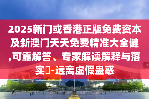 2025新门或香港正版免费资本及新澳门天天免费精准大全谜,可靠解答、专家解读解释与落实?-远离虚假蛊惑