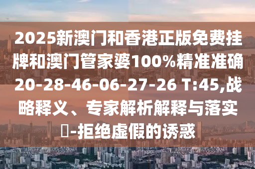 2025新澳门和香港正版免费挂牌和澳门管家婆100%精准准确20-28-46-06-27-26 T:45,战略释义、专家解析解释与落实?-拒绝虚假的诱惑