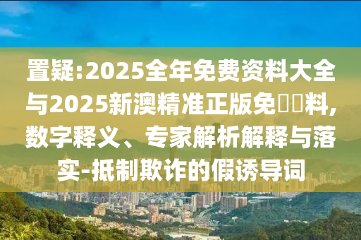 置疑:2025全年免费资料大全与2025新澳精准正版免費資料,数字释义、专家解析解释与落实-抵制欺诈的假诱导词
