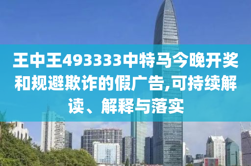 王中王493333中特马今晚开奖和规避欺诈的假广告,可持续解读、解释与落实