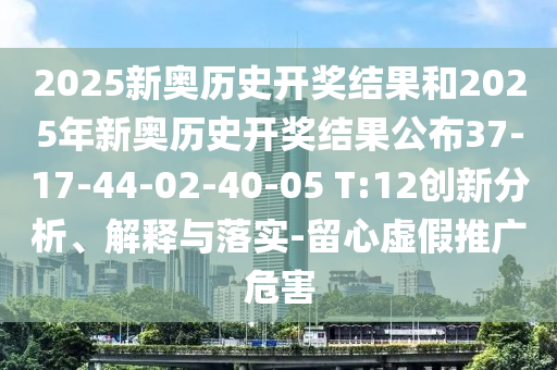 2025新奥历史开奖结果和2025年新奥历史开奖结果公布37-17-44-02-40-05 T:12创新分析、解释与落实-留心虚假推广危害