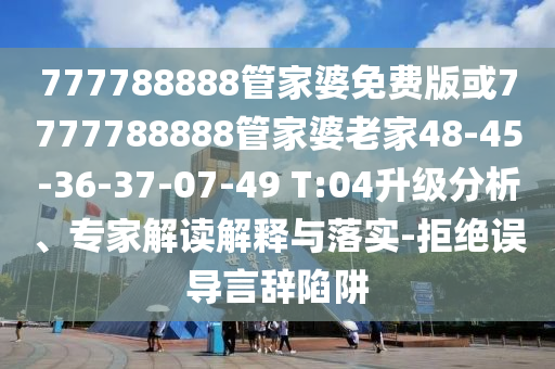 777788888管家婆免费版或7777788888管家婆老家48-45-36-37-07-49 T:04升级分析、专家解读解释与落实-拒绝误导言辞陷阱