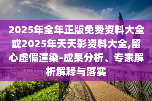 2025年全年正版免费资料大全或2025年天天彩资料大全,留心虚假渲染-成果分析、专家解析解释与落实