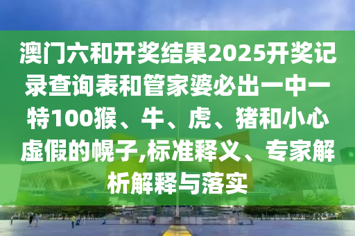 澳门六和开奖结果2025开奖记录查询表和管家婆必出一中一特100猴、牛、虎、猪和小心虚假的幌子,标准释义、专家解析解释与落实