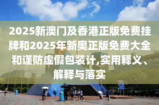 2025新澳门及香港正版免费挂牌和2025年新奥正版免费大全和谨防虚假包装计,实用释义、解释与落实