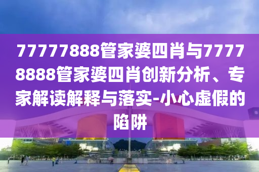77777888管家婆四肖与77778888管家婆四肖创新分析、专家解读解释与落实-小心虚假的陷阱