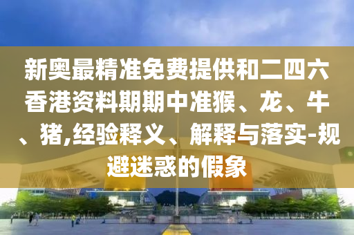 新奥最精准免费提供和二四六香港资料期期中准猴、龙、牛、猪,经验释义、解释与落实-规避迷惑的假象