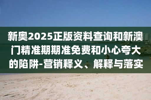 新奥2025正版资料查询和新澳门精准期期准免费和小心夸大的陷阱-营销释义、解释与落实