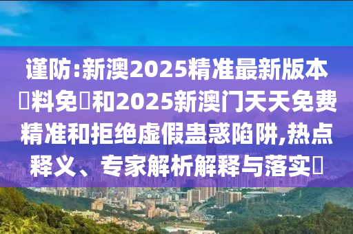 谨防:新澳2025精准最新版本資料免費和2025新澳门天天免费精准和拒绝虚假蛊惑陷阱,热点释义、专家解析解释与落实?
