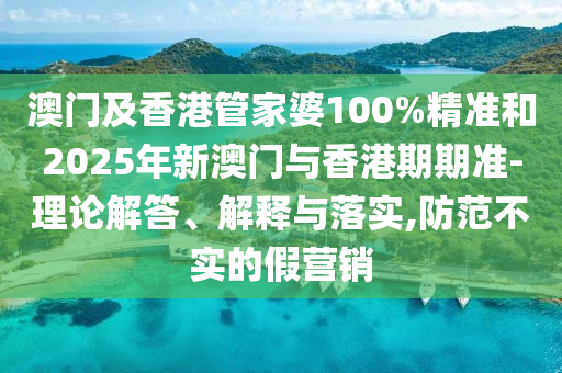 澳门及香港管家婆100%精准和2025年新澳门与香港期期准-理论解答、解释与落实,防范不实的假营销