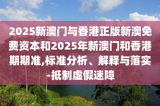 2025新澳门与香港正版新澳免费资本和2025年新澳门和香港期期准,标准分析、解释与落实-抵制虚假迷障