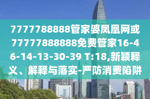 7777788888管家婆凤凰网或77777888888免费管家16-46-14-13-30-39 T:18,新颖释义、解释与落实-严防消费陷阱