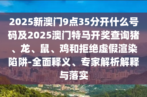 2025新澳门9点35分开什么号码及2025澳门特马开奖查询猪、龙、鼠、鸡和拒绝虚假渲染陷阱-全面释义、专家解析解释与落实