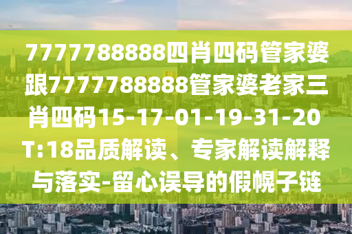 7777788888四肖四码管家婆跟7777788888管家婆老家三肖四码15-17-01-19-31-20 T:18品质解读、专家解读解释与落实-留心误导的假幌子链