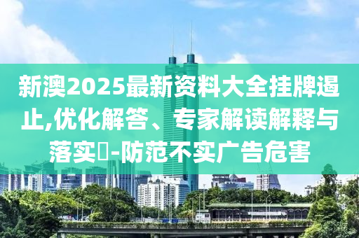 新澳2025最新资料大全挂牌遏止,优化解答、专家解读解释与落实?-防范不实广告危害