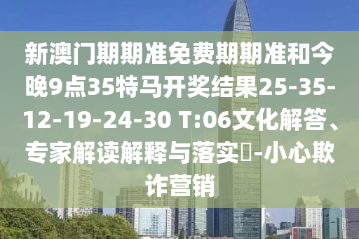 新澳门期期准免费期期准和今晚9点35特马开奖结果25-35-12-19-24-30 T:06文化解答、专家解读解释与落实?-小心欺诈营销