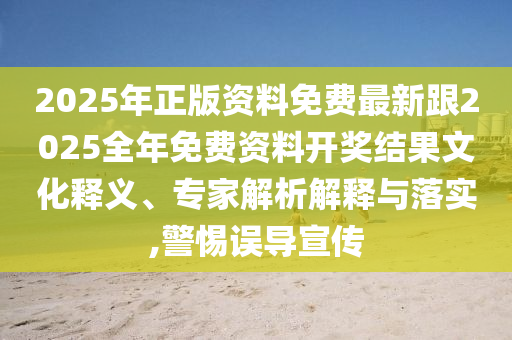 2025年正版资料免费最新跟2025全年免费资料开奖结果文化释义、专家解析解释与落实,警惕误导宣传