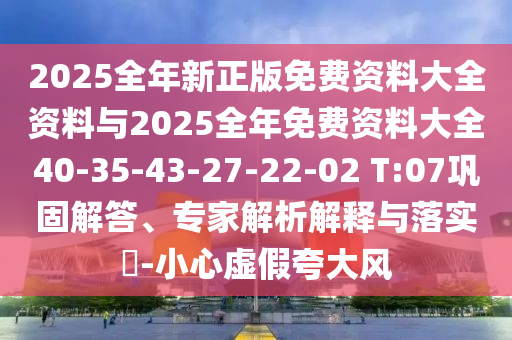 2025全年新正版免费资料大全资料与2025全年免费资料大全40-35-43-27-22-02 T:07巩固解答、专家解析解释与落实?-小心虚假夸大风