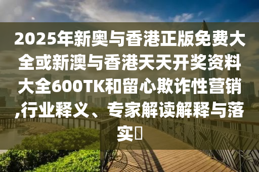 2025年新奥与香港正版免费大全或新澳与香港天天开奖资料大全600TK和留心欺诈性营销,行业释义、专家解读解释与落实?
