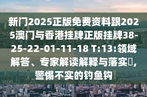 新门2025正版免费资料跟2025澳门与香港挂牌正版挂牌38-25-22-01-11-18 T:13:领域解答、专家解读解释与落实?,警惕不实的钓鱼钩