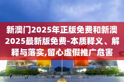 新澳门2025年正版免费和新澳2025最新版免费-本质释义、解释与落实,留心虚假推广危害