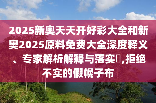 2025新奥天天开好彩大全和新奥2025原料免费大全深度释义、专家解析解释与落实?,拒绝不实的假幌子布