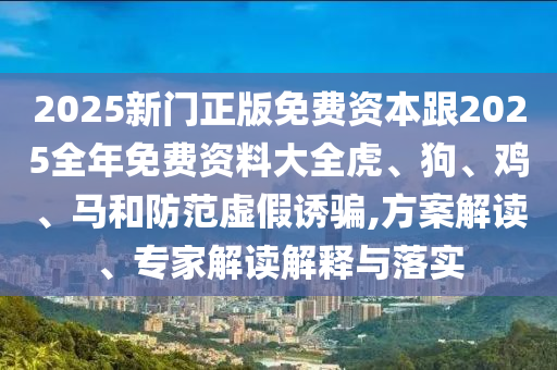 2025新门正版免费资本跟2025全年免费资料大全虎、狗、鸡、马和防范虚假诱骗,方案解读、专家解读解释与落实