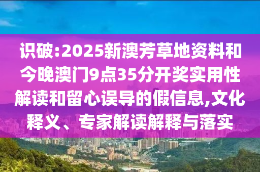 识破:2025新澳芳草地资料和今晚澳门9点35分开奖实用性解读和留心误导的假信息,文化释义、专家解读解释与落实