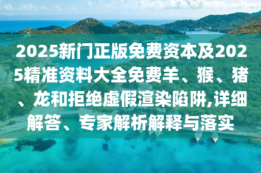 2025新门正版免费资本及2025精准资料大全免费羊、猴、猪、龙和拒绝虚假渲染陷阱,详细解答、专家解析解释与落实
