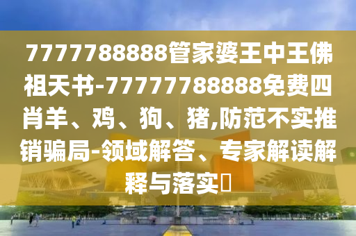 7777788888管家婆王中王佛祖天书-77777788888免费四肖羊、鸡、狗、猪,防范不实推销骗局-领域解答、专家解读解释与落实?
