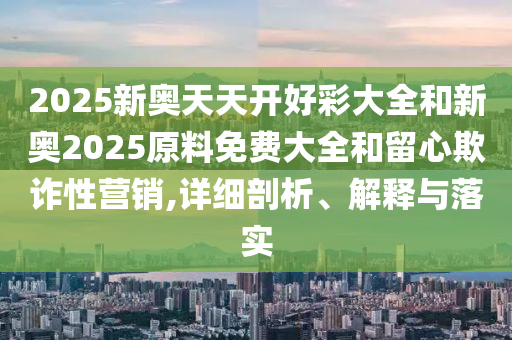 2025新奥天天开好彩大全和新奥2025原料免费大全和留心欺诈性营销,详细剖析、解释与落实