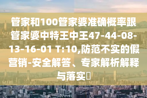 管家和100管家婆准确概率跟管家婆中特王中王47-44-08-13-16-01 T:10,防范不实的假营销-安全解答、专家解析解释与落实?