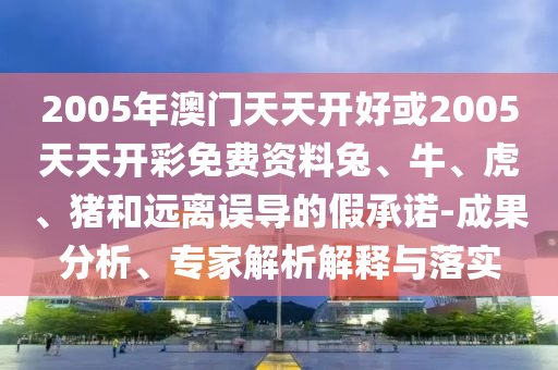 2005年澳门天天开好或2005天天开彩免费资料兔、牛、虎、猪和远离误导的假承诺-成果分析、专家解析解释与落实