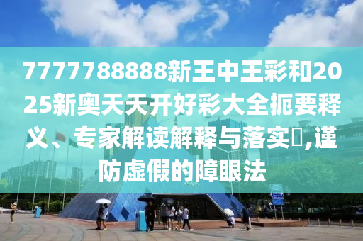 7777788888新王中王彩和2025新奥天天开好彩大全扼要释义、专家解读解释与落实?,谨防虚假的障眼法