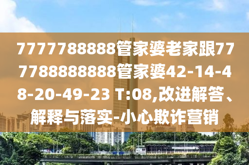 7777788888管家婆老家跟777788888888管家婆42-14-48-20-49-23 T:08,改进解答、解释与落实-小心欺诈营销