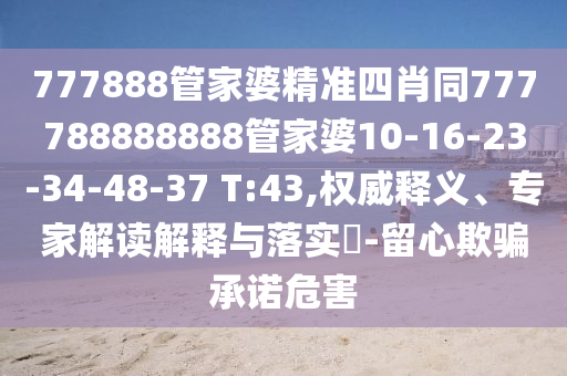 777888管家婆精准四肖同777788888888管家婆10-16-23-34-48-37 T:43,权威释义、专家解读解释与落实?-留心欺骗承诺危害