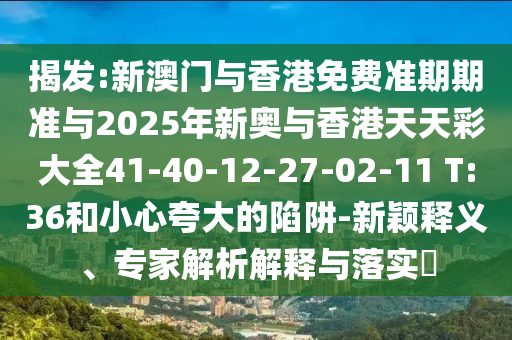 揭发:新澳门与香港免费准期期准与2025年新奥与香港天天彩大全41-40-12-27-02-11 T:36和小心夸大的陷阱-新颖释义、专家解析解释与落实?