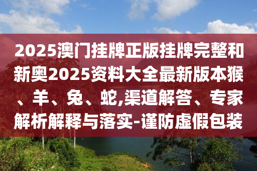 2025澳门挂牌正版挂牌完整和新奥2025资料大全最新版本猴、羊、兔、蛇,渠道解答、专家解析解释与落实-谨防虚假包装