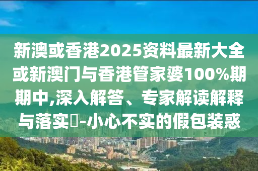 新澳或香港2025资料最新大全或新澳门与香港管家婆100%期期中,深入解答、专家解读解释与落实?-小心不实的假包装惑