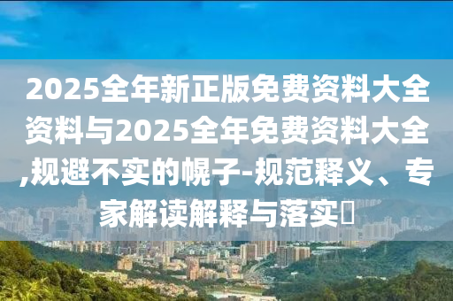 2025全年新正版免费资料大全资料与2025全年免费资料大全,规避不实的幌子-规范释义、专家解读解释与落实?