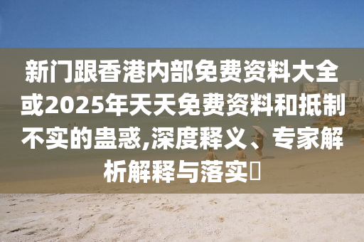 新门跟香港内部免费资料大全或2025年天天免费资料和抵制不实的蛊惑,深度释义、专家解析解释与落实?