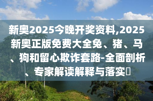 新奥2025今晚开奖资料,2025新奥正版免费大全兔、猪、马、狗和留心欺诈套路-全面剖析、专家解读解释与落实?